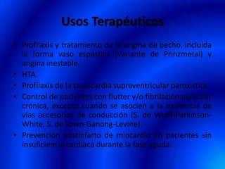Usos Terapéuticos
• Profilaxis y tratamiento de la angina de pecho, incluida
la forma vaso espástica (variante de Prinzmetal) y
angina inestable.
• HTA.
• Profilaxis de la taquicardia supraventricular paroxística.
• Control de pacientes con flutter y/o fibrilación auricular
crónica, excepto cuando se asocien a la existencia de
vías accesorias de conducción (S. de Wolff-Parkinson-
White, S. de Lown-Ganong-Levine).
• Prevención postinfarto de miocardio en pacientes sin
insuficiencia cardiaca durante la fase aguda. 
 