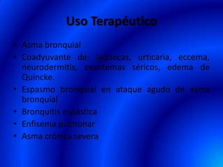 Uso Terapéutico
• Asma bronquial
• Coadyuvante de: jaquecas, urticaria, eccema,
neurodermitis, exantemas séricos, edema de
Quincke.
• Espasmo bronquial en ataque agudo de asma
bronquial
• Bronquitis espástica
• Enfisema pulmonar
• Asma crónica severa
 