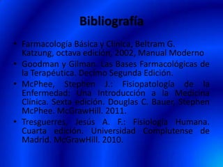 Bibliografía
• Farmacología Básica y Clínica, Beltram G.
Katzung, octava edición, 2002, Manual Moderno
• Goodman y Gilman. Las Bases Farmacológicas de
la Terapéutica. Decimo Segunda Edición.
• McPhee, Stephen J.: Fisiopatología de la
Enfermedad: Una Introducción a la Medicina
Clínica. Sexta edición. Douglas C. Bauer, Stephen
McPhee. McGrawHill. 2011.
• Tresguerres, Jesús A. F.: Fisiología Humana.
Cuarta edición. Universidad Complutense de
Madrid. McGrawHill. 2010.
 