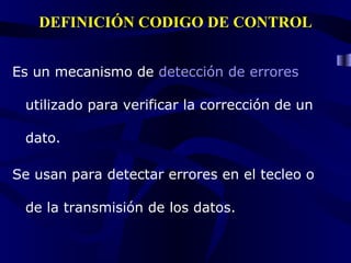 DEFINICIÓN CODIGO DE CONTROL Es un mecanismo de detección de errores utilizado para verificar la corrección de un dato. Se usan para detectar errores en el tecleo o de la transmisión de los datos.