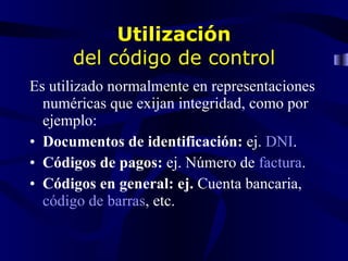 Utilización del código de control Es utilizado normalmente en representaciones numéricas que exijan integridad, como por ejemplo: Documentos de identificación: ej. DNI . Códigos de pagos: ej. Número de factura . Códigos en general: ej. Cuenta bancaria, código de barras , etc.