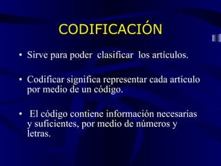 CODIFICACIÓN Sirve para poder clasificar los artículos. Codificar significa representar cada artículo por medio de un código. El código contiene información necesarias y suficientes, por medio de números y letras.