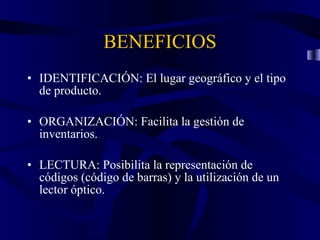 BENEFICIOS IDENTIFICACIÓN: El lugar geográfico y el tipo de producto. ORGANIZACIÓN: Facilita la gestión de inventarios. LECTURA: Posibilita la representación de códigos (código de barras) y la utilización de un lector óptico.