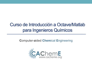 Curso de Introducción a Octave/Matlab 
para Ingenieros Químicos 
Computer-aided Chemical Engineering 
www.cacheme.org 
 