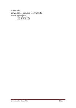 Bibliografía
Simulación de sistemas con ProModel
Autores: Eduardo Dunna
         Eriberto García Reyes
         Leopoldo Cardenas B.




Autor: Jonathan Cortez Villa          Página 11
 