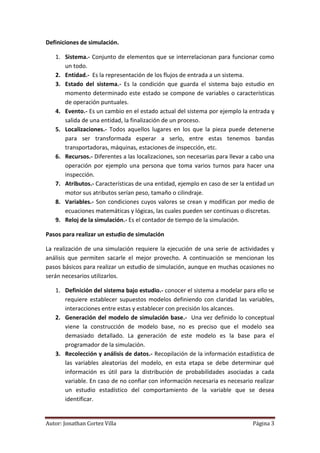 Definiciones de simulación.

   1. Sistema.- Conjunto de elementos que se interrelacionan para funcionar como
      un todo.
   2. Entidad.- Es la representación de los flujos de entrada a un sistema.
   3. Estado del sistema.- Es la condición que guarda el sistema bajo estudio en
      momento determinado este estado se compone de variables o características
      de operación puntuales.
   4. Evento.- Es un cambio en el estado actual del sistema por ejemplo la entrada y
      salida de una entidad, la finalización de un proceso.
   5. Localizaciones.- Todos aquellos lugares en los que la pieza puede detenerse
      para ser transformada esperar a serlo, entre estas tenemos bandas
      transportadoras, máquinas, estaciones de inspección, etc.
   6. Recursos.- Diferentes a las localizaciones, son necesarias para llevar a cabo una
      operación por ejemplo una persona que toma varios turnos para hacer una
      inspección.
   7. Atributos.- Características de una entidad, ejemplo en caso de ser la entidad un
      motor sus atributos serían peso, tamaño o cilindraje.
   8. Variables.- Son condiciones cuyos valores se crean y modifican por medio de
      ecuaciones matemáticas y lógicas, las cuales pueden ser continuas o discretas.
   9. Reloj de la simulación.- Es el contador de tiempo de la simulación.

Pasos para realizar un estudio de simulación

La realización de una simulación requiere la ejecución de una serie de actividades y
análisis que permiten sacarle el mejor provecho. A continuación se mencionan los
pasos básicos para realizar un estudio de simulación, aunque en muchas ocasiones no
serán necesarios utilizarlos.

   1. Definición del sistema bajo estudio.- conocer el sistema a modelar para ello se
      requiere establecer supuestos modelos definiendo con claridad las variables,
      interacciones entre estas y establecer con precisión los alcances.
   2. Generación del modelo de simulación base.- Una vez definido lo conceptual
      viene la construcción de modelo base, no es preciso que el modelo sea
      demasiado detallado. La generación de este modelo es la base para el
      programador de la simulación.
   3. Recolección y análisis de datos.- Recopilación de la información estadística de
      las variables aleatorias del modelo, en esta etapa se debe determinar qué
      información es útil para la distribución de probabilidades asociadas a cada
      variable. En caso de no confiar con información necesaria es necesario realizar
      un estudio estadístico del comportamiento de la variable que se desea
      identificar.


Autor: Jonathan Cortez Villa                                                  Página 3
 