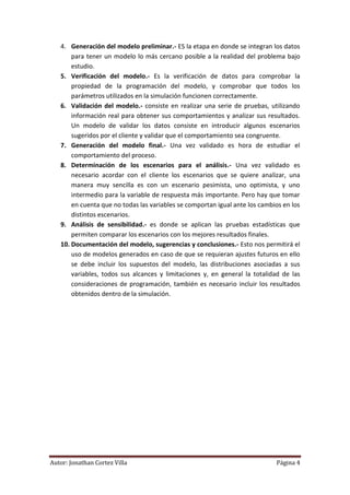 4. Generación del modelo preliminar.- ES la etapa en donde se integran los datos
       para tener un modelo lo más cercano posible a la realidad del problema bajo
       estudio.
   5. Verificación del modelo.- Es la verificación de datos para comprobar la
       propiedad de la programación del modelo, y comprobar que todos los
       parámetros utilizados en la simulación funcionen correctamente.
   6. Validación del modelo.- consiste en realizar una serie de pruebas, utilizando
       información real para obtener sus comportamientos y analizar sus resultados.
       Un modelo de validar los datos consiste en introducir algunos escenarios
       sugeridos por el cliente y validar que el comportamiento sea congruente.
   7. Generación del modelo final.- Una vez validado es hora de estudiar el
       comportamiento del proceso.
   8. Determinación de los escenarios para el análisis.- Una vez validado es
       necesario acordar con el cliente los escenarios que se quiere analizar, una
       manera muy sencilla es con un escenario pesimista, uno optimista, y uno
       intermedio para la variable de respuesta más importante. Pero hay que tomar
       en cuenta que no todas las variables se comportan igual ante los cambios en los
       distintos escenarios.
   9. Análisis de sensibilidad.- es donde se aplican las pruebas estadísticas que
       permiten comparar los escenarios con los mejores resultados finales.
   10. Documentación del modelo, sugerencias y conclusiones.- Esto nos permitirá el
       uso de modelos generados en caso de que se requieran ajustes futuros en ello
       se debe incluir los supuestos del modelo, las distribuciones asociadas a sus
       variables, todos sus alcances y limitaciones y, en general la totalidad de las
       consideraciones de programación, también es necesario incluir los resultados
       obtenidos dentro de la simulación.




Autor: Jonathan Cortez Villa                                                 Página 4
 
