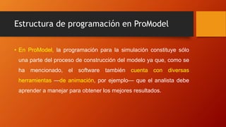 Estructura de programación en ProModel
• En ProModel, la programación para la simulación constituye sólo
una parte del proceso de construcción del modelo ya que, como se
ha mencionado, el software también cuenta con diversas
herramientas —de animación, por ejemplo— que el analista debe
aprender a manejar para obtener los mejores resultados.
 