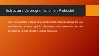 Estructura de programación en ProModel
• A fin de ayudarle a lograr una comprensión integral acerca del uso
de ProModel, en este capítulo utilizaremos varios ejemplos que nos
llevarán de lo más simple a lo más complejo.
 