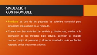 SIMULACIÓN
CON PROMODEL
• ProModel es uno de los paquetes de software comercial para
simulación más usados en el mercado.
• Cuenta con herramientas de análisis y diseño que, unidas a la
animación de los modelos bajo estudio, permiten al analista
conocer mejor el problema y alcanzar resultados más confiables
respecto de las decisiones a tomar.
 