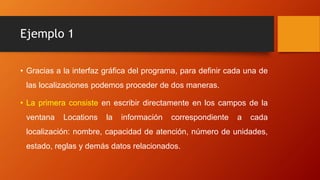 Ejemplo 1
• Gracias a la interfaz gráfica del programa, para definir cada una de
las localizaciones podemos proceder de dos maneras.
• La primera consiste en escribir directamente en los campos de la
ventana Locations la información correspondiente a cada
localización: nombre, capacidad de atención, número de unidades,
estado, reglas y demás datos relacionados.
 
