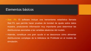 Elementos básicos
• Stat: :Fit. El software incluye una herramienta estadística llamada
Stat::Fit, que permite hacer pruebas de bondad de ajuste sobre datos
muestra, produciendo información muy importante para determinar las
distribuciones asociadas a las variables aleatorias del modelo.
• Además, constituye una gran ayuda si se desconoce cómo alimentar
distribuciones complejas de la biblioteca de ProModel en el modelo de
simulación.
 