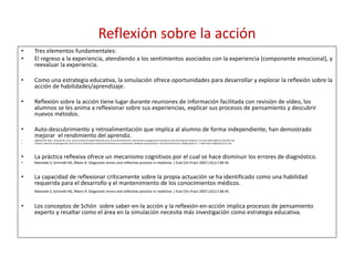 Reflexión sobre la acción
• Tres elementos fundamentales:
• El regreso a la experiencia, atendiendo a los sentimientos asociados con la experiencia (componente emocional), y
reevaluar la experiencia.
• Como una estrategia educativa, la simulación ofrece oportunidades para desarrollar y explorar la reflexión sobre la
acción de habilidades/aprendizaje.
• Reflexión sobre la acción tiene lugar durante reuniones de información facilitada con revisión de vídeo, los
alumnos se les anima a reflexionar sobre sus experiencias, explicar sus procesos de pensamiento y descubrir
nuevos métodos.
• Auto-descubrimiento y retroalimentación que implica al alumno de forma independiente, han demostrado
mejorar el rendimiento del aprendiz.
• Lighthall GK, Barr J, Howard SK, et al. Use of a fully simulated intensive care unit environment for critical event managementtraining for internal medicineresidents. Crit Care Med 2003;31 (10):2437-43.
• Veloski J, Boex JR, Grasberger MJ, Evans A, et al. Systematic review of the literature on assessment, feedback and physicians‘ clinical performance⁎: BEME guide no. 7. Med Teach 2006;28 (2):117-28.
• La práctica reflexiva ofrece un mecanismo cognitivos por el cual se hace disminuir los errores de diagnóstico.
• Mamede S, Schmidt HG, Rikers R. Diagnostic errors and reflective practice in medicine. J Eval Clin Pract 2007;13(1):138-45.
• La capacidad de reflexionar críticamente sobre la propia actuación se ha identificado como una habilidad
requerida para el desarrollo y el mantenimiento de los conocimientos médicos.
Mamede S, Schmidt HG, Rikers R. Diagnostic errors and reflective practice in medicine. J Eval Clin Pract 2007;13(1):138-45.
• Los conceptos de Schön sobre saber-en-la acción y la reflexión-en-acción implica procesos de pensamiento
experto y resaltar como el área en la simulación necesita más investigación como estrategia educativa.
 