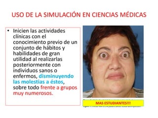 USO DE LA SIMULACIÓN EN CIENCIAS MÉDICAS
• Inicien las actividades
clínicas con el
conocimiento previo de un
conjunto de hábitos y
habilidades de gran
utilidad al realizarlas
posteriormente con
individuos sanos o
enfermos, disminuyendo
las molestias a éstos,
sobre todo frente a grupos
muy numerosos.
MAS ESTUDIANTES!!!
 