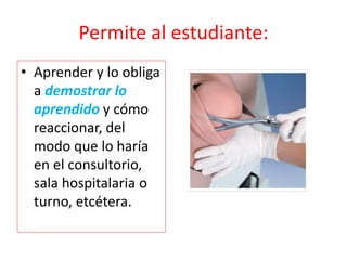 Permite al estudiante:
• Aprender y lo obliga
a demostrar lo
aprendido y cómo
reaccionar, del
modo que lo haría
en el consultorio,
sala hospitalaria o
turno, etcétera.
 