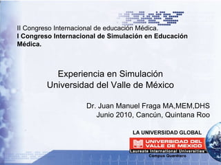 II Congreso Internacional de educación Médica. I Congreso Internacional de Simulación en Educación Médica. Experiencia en Simulación Universidad del Valle de México Dr. Juan Manuel Fraga MA,MEM,DHS Junio 2010, Cancún, Quintana Roo 