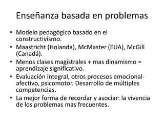 Enseñanza basada en problemas 
• Modelo pedagógico basado en el 
constructivismo. 
• Maastricht (Holanda), McMaster (EUA), McGill 
(Canadá). 
• Menos clases magistrales + mas dinamismo = 
aprendizaje significativo. 
• Evaluación integral, otros procesos emocional-afectivo, 
psicomotor. Desarrollo de múltiples 
competencias. 
• La mejor forma de recordar y asociar: la vivencia 
de los problemas mas frecuentes. 
 