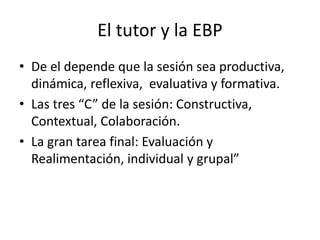 El tutor y la EBP 
• De el depende que la sesión sea productiva, 
dinámica, reflexiva, evaluativa y formativa. 
• Las tres “C” de la sesión: Constructiva, 
Contextual, Colaboración. 
• La gran tarea final: Evaluación y 
Realimentación, individual y grupal” 
 