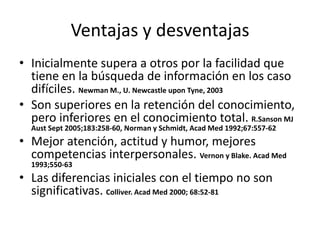 Ventajas y desventajas 
• Inicialmente supera a otros por la facilidad que 
tiene en la búsqueda de información en los caso 
difíciles. Newman M., U. Newcastle upon Tyne, 2003 
• Son superiores en la retención del conocimiento, 
pero inferiores en el conocimiento total. R.Sanson MJ 
Aust Sept 2005;183:258-60, Norman y Schmidt, Acad Med 1992;67:557-62 
• Mejor atención, actitud y humor, mejores 
competencias interpersonales. Vernon y Blake. Acad Med 
1993;550-63 
• Las diferencias iniciales con el tiempo no son 
significativas. Colliver. Acad Med 2000; 68:52-81 
