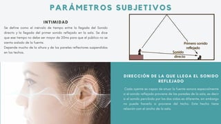 INTIMIDAD
Se define como el inérvalo de tiempo entre la llegada del Sonido
directo y la llegada del primer sonido reflejado en la sala. Se dice
que ese tiempo no debe ser mayor de 20ms para que el público no se
sienta aislado de la fuente.
Depende mucho de la altura y de los paneles reflectores suspendidos
en los techos.
DIRECCIÓN DE LA QUE LLEGA EL SONIDO
REFLEJADO
Cada oyente es capaz de situar la fuente sonora especialmente
si el sonido reflejado proviene de las paredes de la sala, es decir
si el sonido percibido por los dos oídos es diferente, sin embargo
no puede hacerlo si proviene del techo. Este hecho tiene
relación con el ancho de la sala.
PARÁMETROS SUBJETIVOS
PARÁMETROS SUBJETIVOS
 