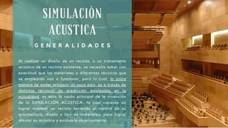 SIMULACIÓN
ACUSTICA
G E N E R A L I D A D E S
Al realizar un diseño de un recinto, o un tratamiento
acústico de un recinto existente, se necesita saber con
exactitud que los materiales y diferentes técnicas que
se emplearán van a funcionar, para lo cual, la única
manera de poder predecir un poco esto, es a través de
distintas técnicas de predicción empleadas en la
actualidad, es esta la razón principal de la invención
de la SIMULACIÓN ACÚSTICA: la cual consiste en
lograr moldear un recinto teniendo el control de su
arquitectura, diseño y tipo de materiales; para lograr
simular su acústica y evaluarla objetivamente.
 