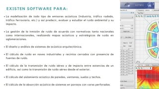 La modelización de todo tipo de emisores acústicos (industria, tráfico rodado,
tráfico ferroviario, etc.) y así predecir, evaluar y estudiar el ruido ambiental y su
impacto.
La gestión de la inmisión de ruido de acuerdo con normativas tanto nacionales
como internacionales, realizando mapas acústicos y estratégicos de ruido en
aglomeraciones.
El diseño y análisis de sistemas de acústica arquitectónica.
El cálculo de ruido en naves industriales y recintos cerrados con presencia de
fuentes de ruido.
El cálculo de la transmisión de ruido aéreo y de impacto entre estancias de un
edificio, así como la transmisión de ruido aéreo desde el exterior.
El cálculo del aislamiento acústico de paredes, ventanas, suelos y techos.
El cálculo de la absorción acústica de sistemas en porosos con caras perforadas.
EXISTEN SOFTWARE PARA:
 