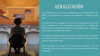 AURALIZACIÓN
• La auralización es un termino implementado por Mendel Kleiner en
1990 y es utilizado en la acústica para analizar su calidad en una
sala.
•La función de la auralización es crear una simulación de escucha
de un espacio con el fin de estudiar la proporción y calidad del
sonido, esto nos permitirá entender que elementos son necesarios
para mejorar la acústica del recinto.
•Su proceso consta de grabar en distintos puntos donde los oyentes
se podrían encontrar, y se escucha para analizar la acústica que se
percibe desde dicho lugar.
•Esta grabación se procesa en el programa de audio y con la
información del recinto se pueden hacer las correcciones acústicas
necesarias.
 