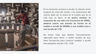 En la simulación acústica a escala, la relación entre
longitud de onda del sonido y las dimensiones del
recinto debe ser la misma en el modelo que en la
sala real, es decir, si se quiere analizar la
respuesta de una sala a la frecuencia de 250Hz,
debería usarse una emisión de fuente en el
modelo a escala de 2500Hz si ese modelo esta a
una escala de 1/10.
De hecho hubo que diseñar instrumentación
adecuada para emitir y recibir sonidos de muy
altas frecuencias para construir modelos a escala
más pequeños (escala 1/16, 1/24).
 