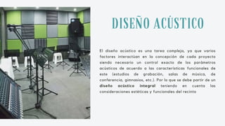 El diseño acústico es una tarea compleja, ya que varios
factores interactúan en la concepción de cada proyecto
siendo necesario un control exacto de los parámetros
acústicos de acuerdo a las características funcionales de
este (estudios de grabación, salas de música, de
conferencia, gimnasios, etc.). Por lo que se debe partir de un
diseño acústico integral teniendo en cuenta las
consideraciones estéticas y funcionales del recinto
DISEÑO ACÚSTICO
 