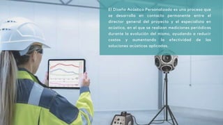El Diseño Acústico Personalizado es una proceso que
se desarrolla en contacto permanente entre el
director general del proyecto y el especialista en
acústica, en el que se realizan mediciones periódicas
durante la evolución del mismo, ayudando a reducir
costos y aumentando la efectividad de las
soluciones acústicas aplicadas.
 