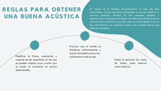 REGLAS PARA OBTENER
REGLAS PARA OBTENER
UNA BUENA ACÚSTICA
UNA BUENA ACÚSTICA
Modificar la Forma, orientación y
material de las superficies en las que
se puedan originar ecos y evitar que
el sonido se concentre en puntos
determinados.
Procurar que el sonido se
distribuya uniformemente y
que la intensidad sonora sea
suficiente en toda la sala.
Evitar la aparición de ruidos
de fondo, tanto internos
como externos.
El campo de la Acústica Arquitectónica no está del todo
desarrollado, ya que descansa fuertemente en juicios subjetivos y
criterios estéticos. Aunque se han realizado medidas y
experimentos, no parece fácil llegar a la definición definitiva de las
características que hacen que una sala sea buena desde el punto
de vista acústico. Sin embargo existen unas normas básicas que
deberían cumplirse:
 