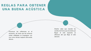 REGLAS PARA OBTENER
REGLAS PARA OBTENER
UNA BUENA ACÚSTICA
UNA BUENA ACÚSTICA
Favorecer las reflexiones en el
escenario, de modo que las primeras
ondas reflejadas se propaguen con
muy corto retraso respecto del sonido
directo.
Diseñar salas que mezclen los
sonidos de forma que el sonido que
llegue al oído izquierdo se
diferecie del que llega al oído
derecho
 