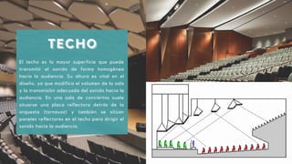 TECHO
TECHO
TECHO
El techo es la mayor superficie que puede
transmitir el sonido de forma homogénea
hacia la audiencia. Su altura es vital en el
diseño, ya que modifica el volumen de la sala
y la transmisión adecuada del sonido hacia la
audiencia. En una sala de conciertos suele
situarse una placa reflectora detrás de la
orquesta (tornavoz) y también se sitúan
paneles reflectores en el techo para dirigir el
sonido hacia la audiencia.
 