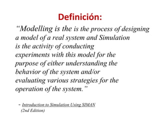 Definición:
“Modelling is the is the process of designing
a model of a real system and Simulation
is the activity of conducting
experiments with this model for the
purpose of either understanding the
behavior of the system and/or
evaluating various strategies for the
operation of the system.”
- Introduction to Simulation Using SIMAN
(2nd Edition)
 