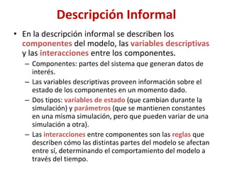 Descripción Informal
• En la descripción informal se describen los
componentes del modelo, las variables descriptivas
y las interacciones entre los componentes.
– Componentes: partes del sistema que generan datos de
interés.
– Las variables descriptivas proveen información sobre el
estado de los componentes en un momento dado.
– Dos tipos: variables de estado (que cambian durante la
simulación) y parámetros (que se mantienen constantes
en una misma simulación, pero que pueden variar de una
simulación a otra).
– Las interacciones entre componentes son las reglas que
describen cómo las distintas partes del modelo se afectan
entre sí, determinando el comportamiento del modelo a
través del tiempo.
 