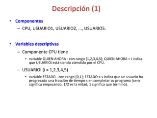 Descripción (1)
• Componentes
– CPU, USUARIO1, USUARIO2, ..., USUARIO5.
• Variables descriptivas
– Componente CPU tiene
• variable QUIEN·AHORA - con rango {1,2,3,4,5}; QUIEN·AHORA = i indica
que USUARIOi está siendo atendido por el CPU.
– USUARIOi (i = 1,2,3,4,5)
• variable ESTADO - con rango [0,1]; ESTADO = s indica que un usuario ha
progresado una fracción de tiempo s en completar su programa (cero
significa empezando, 1/2 es la mitad, 1 significa que terminó).
 