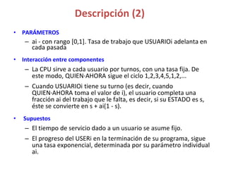 Descripción (2)
• PARÁMETROS
– ai - con rango [0,1]. Tasa de trabajo que USUARIOi adelanta en
cada pasada
• Interacción entre componentes
– La CPU sirve a cada usuario por turnos, con una tasa fija. De
este modo, QUIEN·AHORA sigue el ciclo 1,2,3,4,5,1,2,...
– Cuando USUARIOi tiene su turno (es decir, cuando
QUIEN·AHORA toma el valor de i), el usuario completa una
fracción ai del trabajo que le falta, es decir, si su ESTADO es s,
éste se convierte en s + ai(1 - s).
• Supuestos
– El tiempo de servicio dado a un usuario se asume fijo.
– El progreso del USERi en la terminación de su programa, sigue
una tasa exponencial, determinada por su parámetro individual
ai.
 