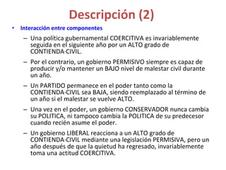 Descripción (2)
• Interacción entre componentes
– Una política gubernamental COERCITIVA es invariablemente
seguida en el siguiente año por un ALTO grado de
CONTIENDA·CIVIL.
– Por el contrario, un gobierno PERMISIVO siempre es capaz de
producir y/o mantener un BAJO nivel de malestar civil durante
un año.
– Un PARTIDO permanece en el poder tanto como la
CONTIENDA·CIVIL sea BAJA, siendo reemplazado al término de
un año si el malestar se vuelve ALTO.
– Una vez en el poder, un gobierno CONSERVADOR nunca cambia
su POLITICA, ni tampoco cambia la POLITICA de su predecesor
cuando recién asume el poder.
– Un gobierno LIBERAL reacciona a un ALTO grado de
CONTIENDA·CIVIL mediante una legislación PERMISIVA, pero un
año después de que la quietud ha regresado, invariablemente
toma una actitud COERCITIVA.
 