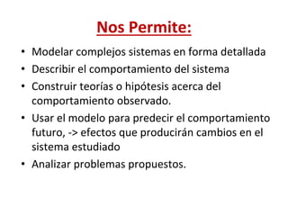 Nos Permite:
• Modelar complejos sistemas en forma detallada
• Describir el comportamiento del sistema
• Construir teorías o hipótesis acerca del
comportamiento observado.
• Usar el modelo para predecir el comportamiento
futuro, -> efectos que producirán cambios en el
sistema estudiado
• Analizar problemas propuestos.
 