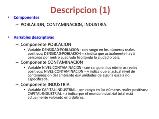 Descripcion (1)
• Componentes
– POBLACION, CONTAMINACION, INDUSTRIA.
• Variables descriptivas
– Componente POBLACION
• Variable DENSIDAD·POBLACION - con rango en los números reales
positivos; DENSIDAD·POBLACION = x indica que actualmente hay x
personas por metro cuadrado habitando la ciudad o país.
– Componente CONTAMINACION
• Variable NIVEL·CONTAMINACION - con rango en los números reales
positivos; NIVEL·CONTAMINACION = y indica que el actual nivel de
contaminación del ambiente es y unidades de alguna escala no
especificada.
– Componente INDUSTRIA
• Variable CAPITAL·INDUSTRIAL - con rango en los números reales positivos;
CAPITAL·INDUSTRIAL = z indica que el mundo industrial total está
actualmente valorado en z dólares.
 