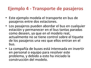 Ejemplo 4 - Transporte de pasajeros
• Este ejemplo modela el transporte en bus de
pasajeros entre dos estaciones.
• Los pasajeros pueden abordar el bus en cualquier
estación y permanecer en el bus tantas paradas
como deseen, ya que en el modelo real,
actualmente no se tiene control sobre el tiquete
de los pasajeros una vez que ellos entran en el
bus.
• La compañía de buses está interesada en invertir
en personal o equipo para resolver este
problema, y debido a esto ha iniciado la
construcción del modelo.
 