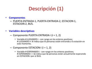 Descripción (1)
• Componentes
– PUERTA·ENTRADA·1, PUERTA·ENTRADA·2, ESTACION·1,
ESTACION·2, BUS.
• Variables descriptivas
– Componente PUERTA·ENTRADA·i (i = 1, 2)
• Variable #·LLEGANDO·i - con rango en los enteros positivos;
#·LLEGANDO·i= Xi indica que Xi personas están entrando a la estación en
este momento.
– Componente ESTACION·i (i = 1, 2)
• Variable #·ESPERANDO·i - con rango en los enteros positivos;
#·ESPERANDO·i = Qi indica que Qi personas están actualmente esperando
en ESTACION·i por el BUS.
 