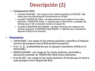 Descripción (2)
– Componente BUS
• Variable #·EN·BUS - con rango en los enteros positivos; #·EN·BUS = Qb
indica que hay Qb pasajeros actualmente en el BUS.
• Variable TIEMPO·DE·VIAJE - variable aleatoria con rango en los reales
positivos. TIEMPO·DE·VIAJE = s significa que el BUS toma s unidades de
tiempo para ir de la estación actual a la siguiente.
• Variable PASAJEROS·QUE·BAJAN - variable aleatoria con rango en los
enteros positivos; PASAJEROS·QUE·BAJAN = n significa que n pasajeros
dejarán el BUS en la estación.
• Parametros
– CAPACIDAD - con rango en los enteros positivos; especifica el máximo
número de pasajeros que el BUS puede transportar.
– Pi (i = 1, 2) - probabilidad de que un pasajero abandone el BUS en la
ESTACION·i.
– MEDIA (SIGMA) - con rango en los reales positivos; promedio y
desviación estándar de TIEMPO·DE·VIAJE entre estaciones.
– K.on (K.off) - con rango en los reales positivos; El tiempo que le toma a
cada pasajero entrar (bajar) del BUS.
 