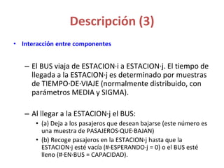 Descripción (3)
• Interacción entre componentes
– El BUS viaja de ESTACION·i a ESTACION·j. El tiempo de
llegada a la ESTACION·j es determinado por muestras
de TIEMPO·DE·VIAJE (normalmente distribuido, con
parámetros MEDIA y SIGMA).
– Al llegar a la ESTACION·j el BUS:
• (a) Deja a los pasajeros que desean bajarse (este número es
una muestra de PASAJEROS·QUE·BAJAN)
• (b) Recoge pasajeros en la ESTACION·j hasta que la
ESTACION·j esté vacía (#·ESPERANDO·j = 0) o el BUS esté
lleno (#·EN·BUS = CAPACIDAD).
 