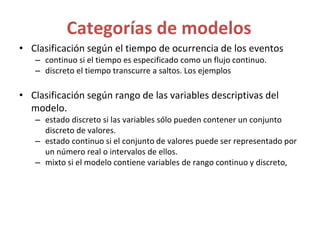 Categorías de modelos
• Clasificación según el tiempo de ocurrencia de los eventos
– continuo si el tiempo es especificado como un flujo continuo.
– discreto el tiempo transcurre a saltos. Los ejemplos
• Clasificación según rango de las variables descriptivas del
modelo.
– estado discreto si las variables sólo pueden contener un conjunto
discreto de valores.
– estado continuo si el conjunto de valores puede ser representado por
un número real o intervalos de ellos.
– mixto si el modelo contiene variables de rango continuo y discreto,
 
