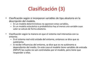 Clasificación (3)
• Clasificación según si incorporan variables de tipo aleatorio en la
descripción del modelo.
– En un modelo determinísticos no aparecen estas variables,
– En un modelo estocástico o probabilístico hay al menos una variable cuyo
valor se calcula de forma aleatoria.
• Clasificación según la manera en que el sistema real interactúa con su
entorno.
– Si el sistema real está aislado del entorno, entonces se dice que es
autónomo.
– Si recibe influencias del entorno, se dice que es no autónomo o
dependiente del medio. En este caso el modelo tiene variables de entrada
(INPUT) las cuales no son controladas por el modelo, pero tiene que
responder a ellas.
 