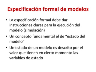 Especificación formal de modelos
• La especificación formal debe dar
instrucciones claras para la ejecución del
modelo (simulación)
• Un concepto fundamental el de “estado del
modelo”
• Un estado de un modelo es descrito por el
valor que tienen en cierto momento las
variables de estado
 