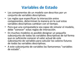 Variables de Estado
• Los componentes de un modelo son descritos por un
conjunto de variables descriptivas.
• Las reglas que especifican la interacción entre
componentes, determinan la manera en la cual estas
variables descriptivas cambian con el tiempo.
• Para que una computadora sea capaz de simular el modelo,
debe "conocer" estas reglas de interacción.
• En muchos modelos es posible designar un pequeño
subconjunto de todas las variables descriptivas de tal forma
que es suficiente conocer el valor actual de este
subconjunto de variables para calcular los valores futuros
de todas las variables descriptivas.
• A este subconjunto de variables las llamaremos "variables
de estado".
 