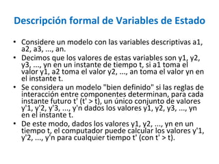 Descripción formal de Variables de Estado
• Considere un modelo con las variables descriptivas a1,
a2, a3, ..., an.
• Decimos que los valores de estas variables son y1, y2,
y3, ..., yn en un instante de tiempo t, si a1 toma el
valor y1, a2 toma el valor y2, ..., an toma el valor yn en
el instante t.
• Se considera un modelo "bien definido" si las reglas de
interacción entre componentes determinan, para cada
instante futuro t' (t' > t), un único conjunto de valores
y'1, y'2, y'3, ..., y'n dados los valores y1, y2, y3, ..., yn
en el instante t.
• De este modo, dados los valores y1, y2, ..., yn en un
tiempo t, el computador puede calcular los valores y'1,
y'2, ..., y'n para cualquier tiempo t' (con t' > t).
 