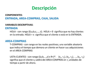 Descripción
COMPONENTES:
ENTRADA, AREA-COMPRAS, CAJA, SALIDA
VARIABLES DESCRIPTIVAS:
ENTRADA
HOLA - con rango {0,a,b,c,..., z}; HOLA = 0 significa que no hay clientes
en la entrada. HOLA = x significa que el cliente x está en la ENTRADA.
AREA-COMPRAS
T-COMPRAS - con rango en los reales positivos; una variable aleatoria
que indica el tiempo que demora un cliente en hacer sus adquisiciones
en el AREA-COMPRAS
LISTA-CLIENTES - con rango ({a,b,...,z} x R+)*. (x1, t1), (x2, t2), ..., (xn, tn)
significa que el cliente xi saldrá del AREA·COMPRAS en ti unidades de
tiempo a partir de ahora.
 